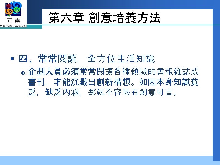 第六章 創意培養方法 § 四、常常閱讀，全方位生活知識 企劃人員必須常常閱讀各種領域的書報雜誌或 書刊，才能沉澱出創新構想。如因本身知識貧 乏，缺乏內涵，那就不容易有創意可言。 
