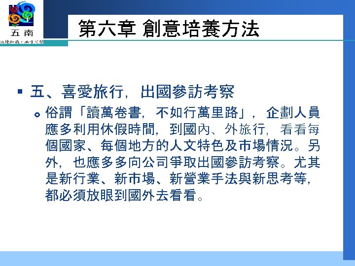 第六章 創意培養方法 § 五、喜愛旅行，出國參訪考察 俗謂「讀萬卷書，不如行萬里路」，企劃人員 應多利用休假時間，到國內、外旅行，看看每 個國家、每個地方的人文特色及市場情況。另 外，也應多多向公司爭取出國參訪考察。尤其 是新行業、新市場、新營業手法與新思考等， 都必須放眼到國外去看看。 