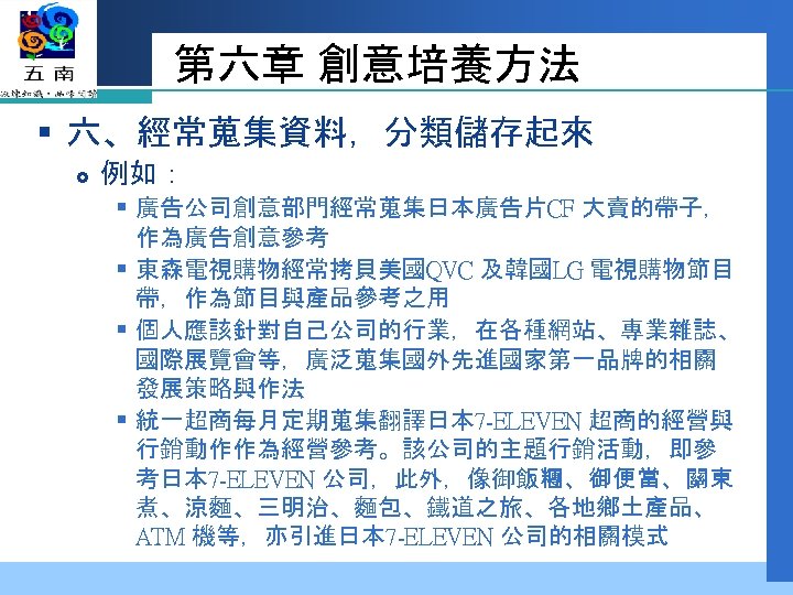 第六章 創意培養方法 § 六、經常蒐集資料，分類儲存起來 例如： § 廣告公司創意部門經常蒐集日本廣告片CF 大賣的帶子， 作為廣告創意參考 § 東森電視購物經常拷貝美國QVC 及韓國LG 電視購物節目 帶，作為節目與產品參考之用
