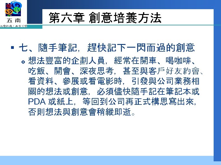 第六章 創意培養方法 § 七、隨手筆記，趕快記下一閃而過的創意 想法豐富的企劃人員，經常在開車、喝咖啡、 吃飯、開會、深夜思考，甚至與客戶好友約會、 看資料、參展或看電影時，引發與公司業務相 關的想法或創意，必須儘快隨手記在筆記本或 PDA 或紙上，等回到公司再正式構思寫出來， 否則想法與創意會稍縱即逝。 