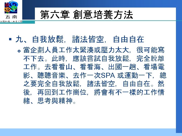 第六章 創意培養方法 § 九、自我放鬆，諸法皆空，自由自在 當企劃人員 作太緊湊或壓力太大，很可能寫 不下去。此時，應該嘗試自我放鬆，完全脫離 作。去看看山、看看海、出國一趟、看場電 影、聽聽音樂、去作一次SPA 或運動一下，總 之要完全自我放鬆，諸法皆空，自由自在。然 後，再回到 作崗位，將會有不一樣的 作情