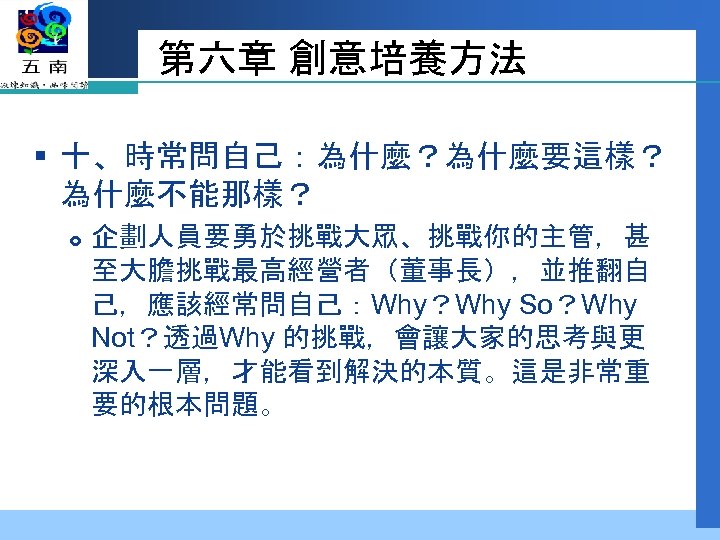 第六章 創意培養方法 § 十、時常問自己：為什麼？為什麼要這樣？ 為什麼不能那樣？ 企劃人員要勇於挑戰大眾、挑戰你的主管，甚 至大膽挑戰最高經營者（董事長），並推翻自 己，應該經常問自己：Why？Why So？Why Not？透過Why 的挑戰，會讓大家的思考與更 深入一層，才能看到解決的本質。這是非常重 要的根本問題。 