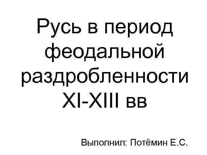 Русь в период феодальной раздробленности XI-XIII вв Выполнил: Потёмин Е. С. 