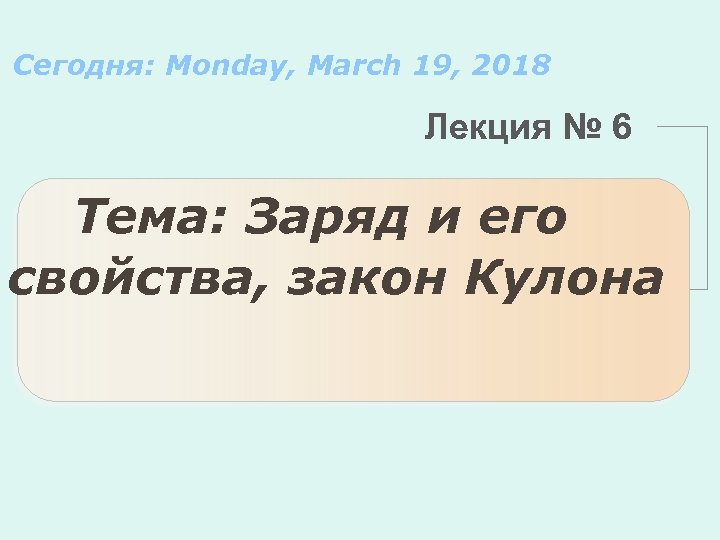 Сегодня: Monday, March 19, 2018 Лекция № 6 Тема: Заряд и его свойства, закон