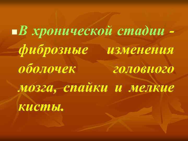 n В хронической стадии фиброзные изменения оболочек головного мозга, спайки и мелкие кисты. 