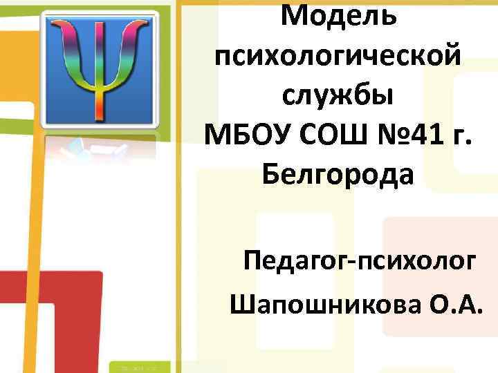 Модель психологической службы МБОУ СОШ № 41 г. Белгорода Педагог-психолог Шапошникова О. А. 