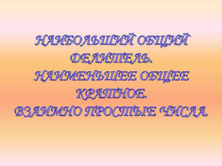 НАИБОЛЬШИЙ ОБЩИЙ ДЕЛИТЕЛЬ. НАИМЕНЬШЕЕ ОБЩЕЕ КРАТНОЕ. ВЗАИМНО ПРОСТЫЕ ЧИСЛА. 