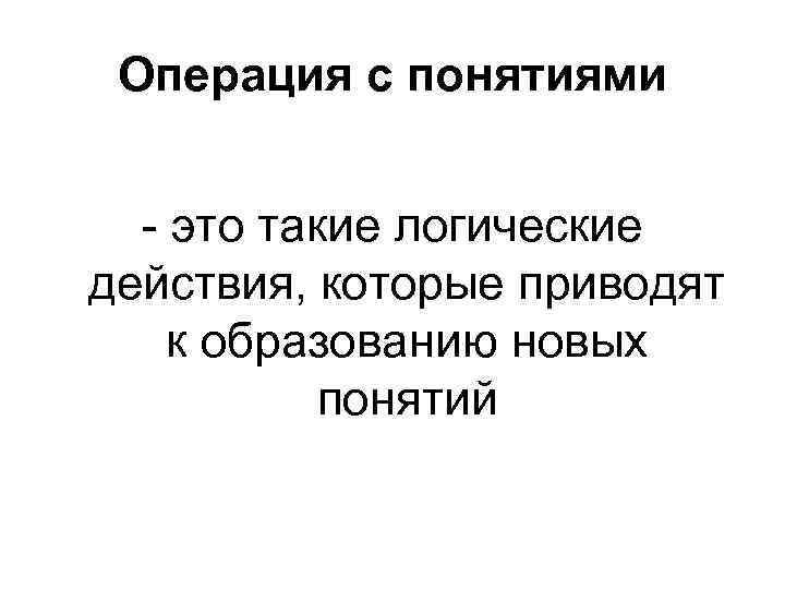 Операция с понятиями - это такие логические действия, которые приводят к образованию новых понятий