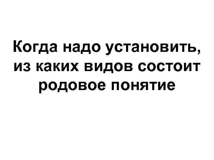Когда надо установить, из каких видов состоит родовое понятие 