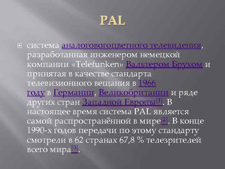 PAL система аналоговогоцветного телевидения, разработанная инженером немецкой компании «Telefunken» Вальтером Брухом и принятая в