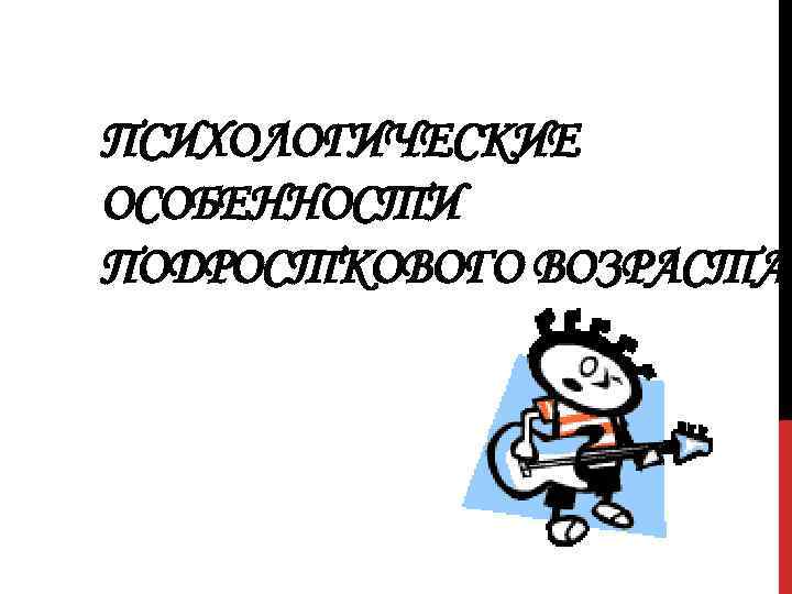 ПСИХОЛОГИЧЕСКИЕ ОСОБЕННОСТИ ПОДРОСТКОВОГО ВОЗРАСТА 