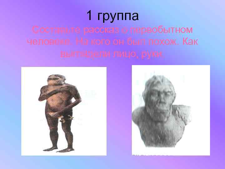 1 группа Составьте рассказ о первобытном человеке. На кого он был похож. Как выглядели