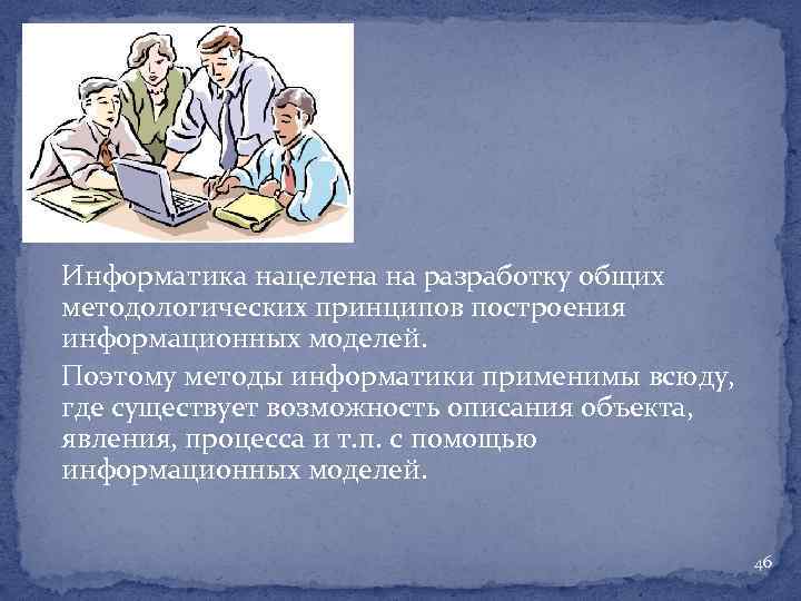 Информатика нацелена на разработку общих методологических принципов построения информационных моделей. Поэтому методы информатики применимы