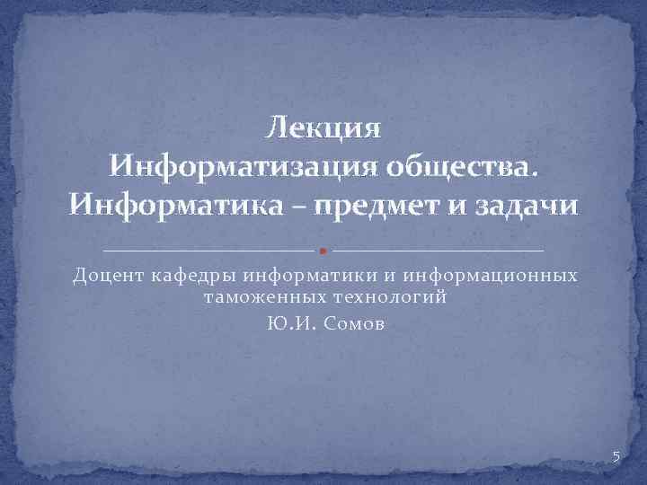 Лекция Информатизация общества. Информатика – предмет и задачи Доцент кафедры информатики и информационных таможенных
