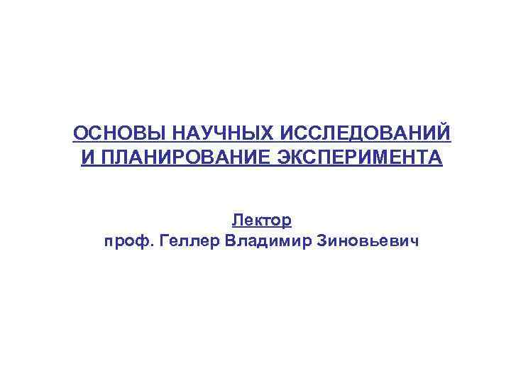 ОСНОВЫ НАУЧНЫХ ИССЛЕДОВАНИЙ И ПЛАНИРОВАНИЕ ЭКСПЕРИМЕНТА Лектор проф. Геллер Владимир Зиновьевич 