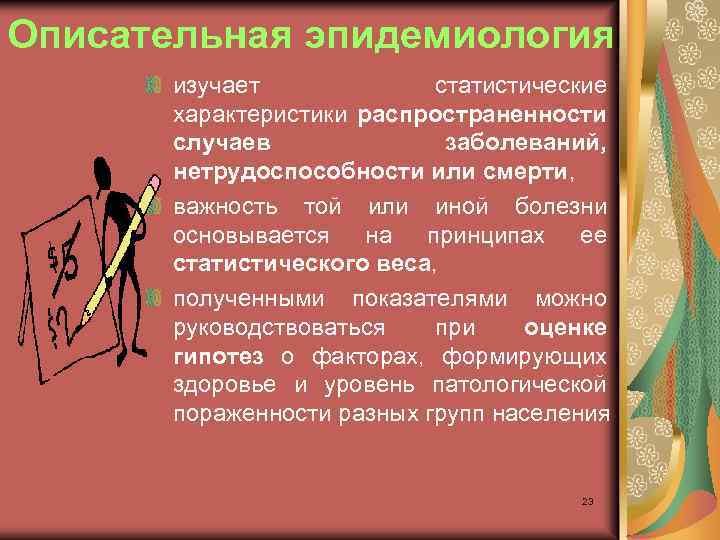 Описательная эпидемиология изучает статистические характеристики распространенности случаев заболеваний, нетрудоспособности или смерти, важность той или
