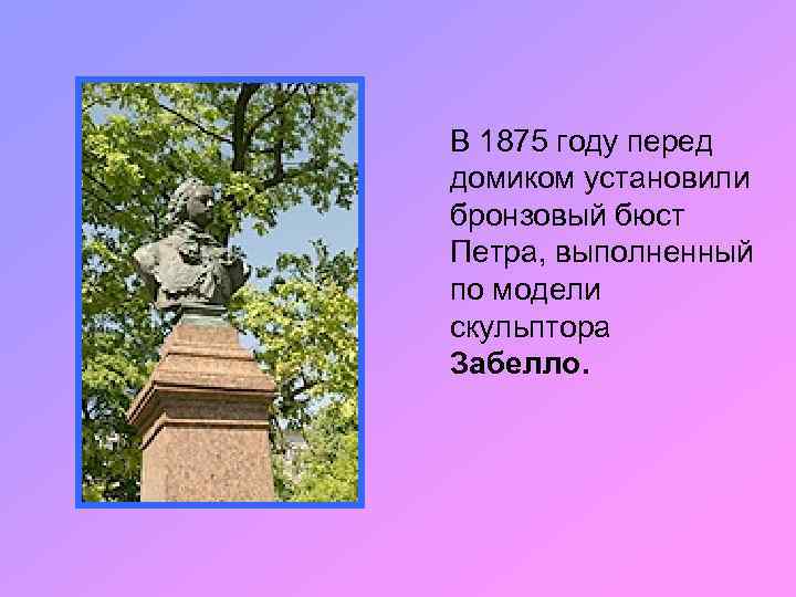 В 1875 году перед домиком установили бронзовый бюст Петра, выполненный по модели скульптора Забелло.