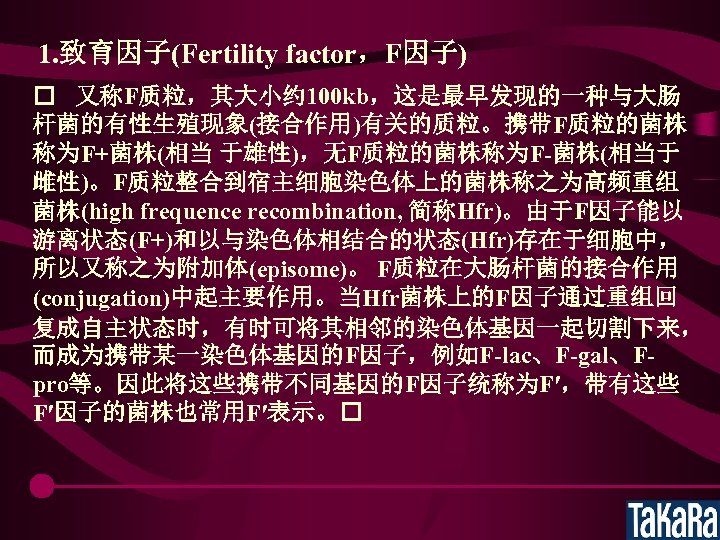 1. 致育因子(Fertility factor，F因子) 又称F质粒，其大小约 100 kb，这是最早发现的一种与大肠 杆菌的有性生殖现象(接合作用)有关的质粒。携带F质粒的菌株 称为F+菌株(相当 于雄性)，无F质粒的菌株称为F-菌株(相当于 雌性)。F质粒整合到宿主细胞染色体上的菌株称之为高频重组 菌株(high frequence recombination, 简称Hfr)。由于F因子能以