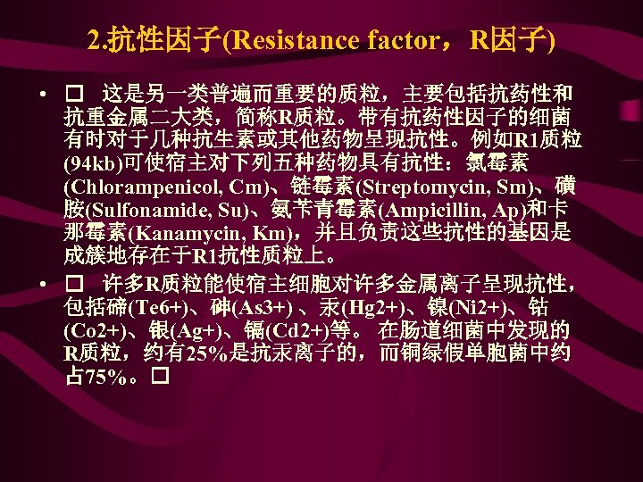 2. 抗性因子(Resistance factor，R因子) • 这是另一类普遍而重要的质粒，主要包括抗药性和 抗重金属二大类，简称R质粒。带有抗药性因子的细菌 有时对于几种抗生素或其他药物呈现抗性。例如R 1质粒 (94 kb)可使宿主对下列五种药物具有抗性：氯霉素 (Chlorampenicol, Cm)、链霉素(Streptomycin, Sm)、磺 胺(Sulfonamide,