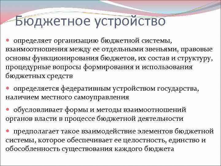 Бюджетное устройство определяет организацию бюджетной системы, взаимоотношения между ее отдельными звеньями, правовые основы функционирования