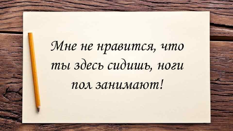 Мне не нравится, что ты здесь сидишь, ноги пол занимают! 