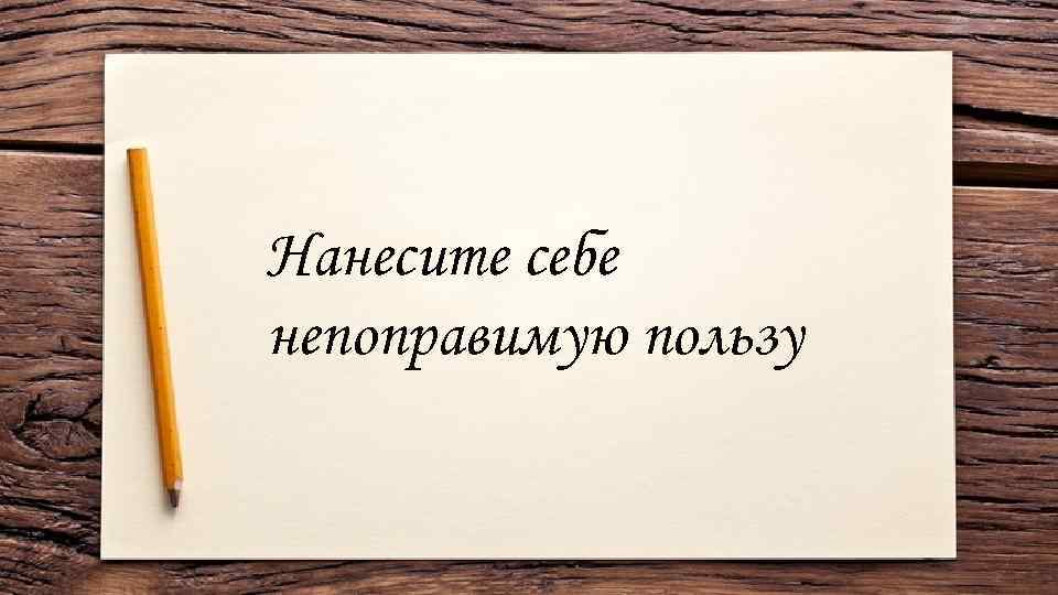 Нанесите себе непоправимую пользу 