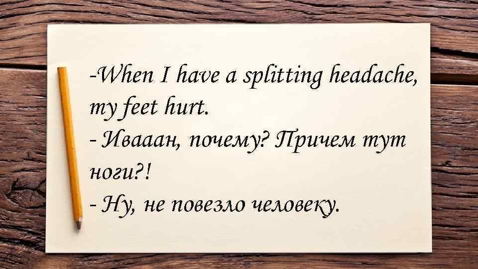 -When I have a splitting headache, my feet hurt. - Ивааан, почему? Причем тут