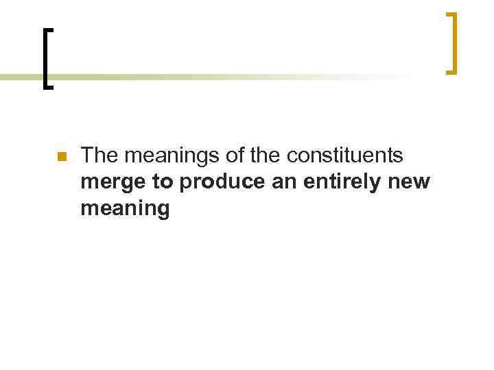 n The meanings of the constituents merge to produce an entirely new meaning 