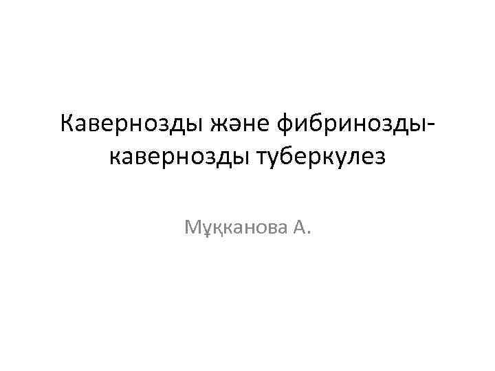 Кавернозды және фибриноздыкавернозды туберкулез Мұқканова А. 