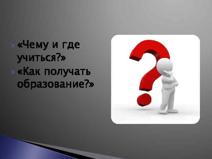  «Чему и где учиться? » «Как получать образование? » 