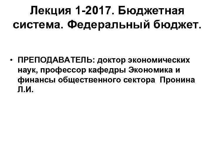 Лекция 1 -2017. Бюджетная система. Федеральный бюджет. • ПРЕПОДАВАТЕЛЬ: доктор экономических наук, профессор кафедры