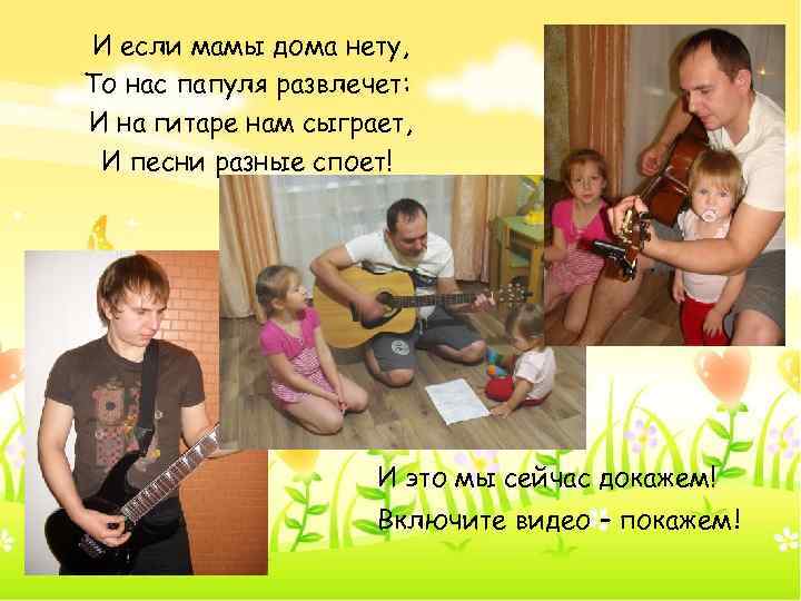 И если мамы дома нету, То нас папуля развлечет: И на гитаре нам сыграет,