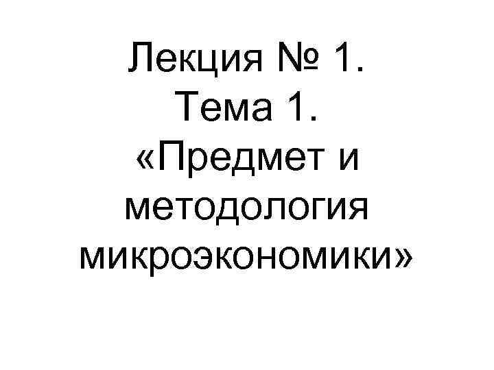 Лекция № 1. Тема 1. «Предмет и методология микроэкономики» 