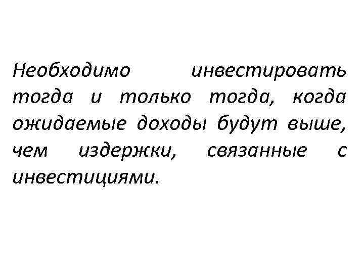 Необходимо инвестировать тогда и только тогда, когда ожидаемые доходы будут выше, чем издержки, связанные