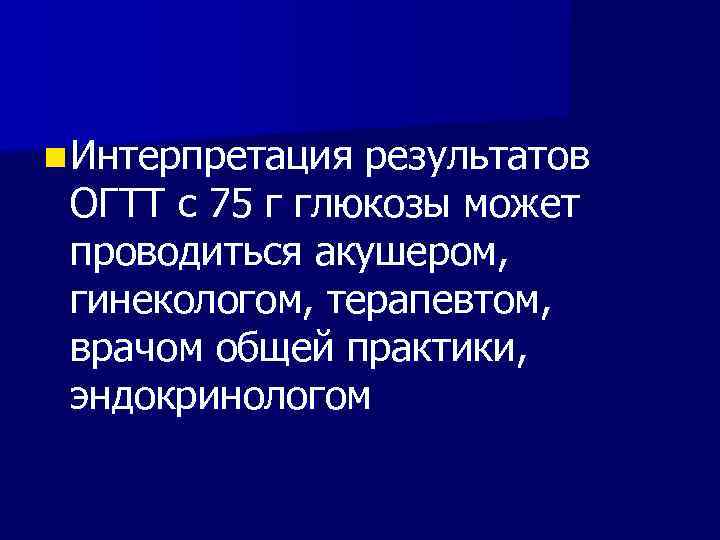 n Интерпретация результатов ОГТТ с 75 г глюкозы может проводиться акушером, гинекологом, терапевтом, врачом