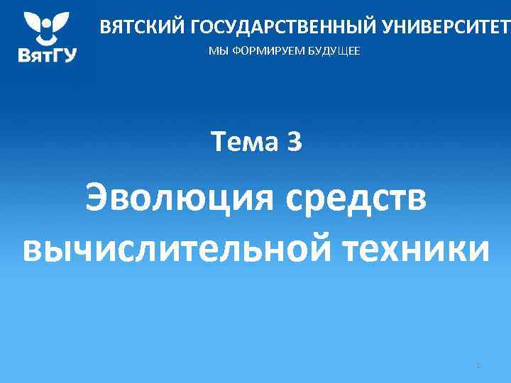 ВЯТСКИЙ ГОСУДАРСТВЕННЫЙ УНИВЕРСИТЕТ МЫ ФОРМИРУЕМ БУДУЩЕЕ Тема 3 Эволюция средств вычислительной техники 1 