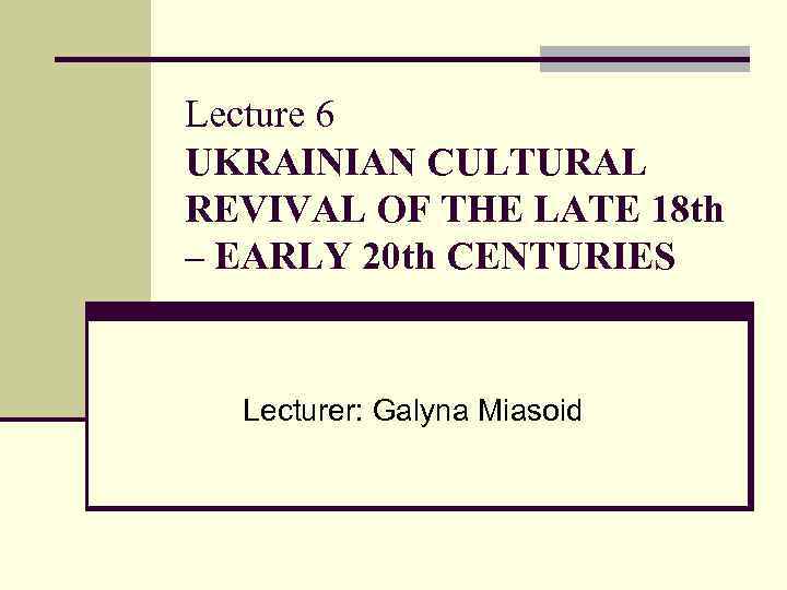 Lecture 6 UKRAINIAN CULTURAL REVIVAL OF THE LATE 18 th – EARLY 20 th