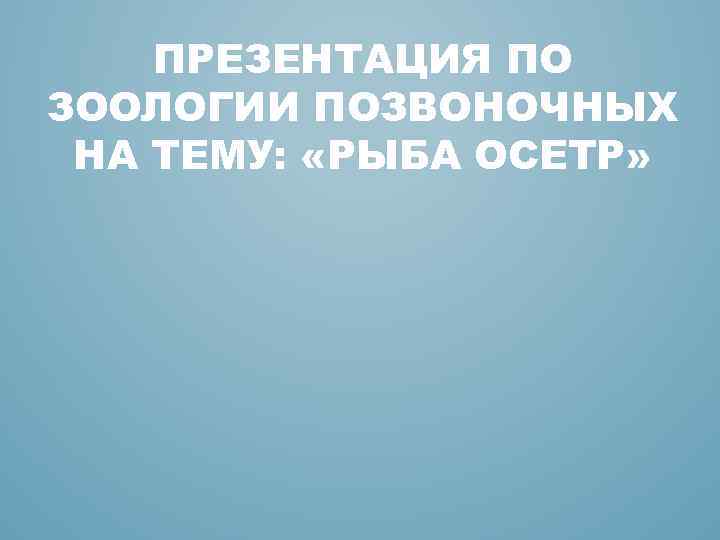 ПРЕЗЕНТАЦИЯ ПО ЗООЛОГИИ ПОЗВОНОЧНЫХ НА ТЕМУ: «РЫБА ОСЕТР» 