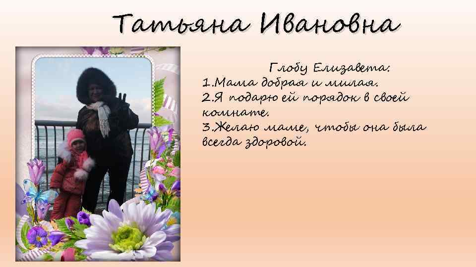 Татьяна Ивановна Глобу Елизавета: 1. Мама добрая и милая. 2. Я подарю ей порядок