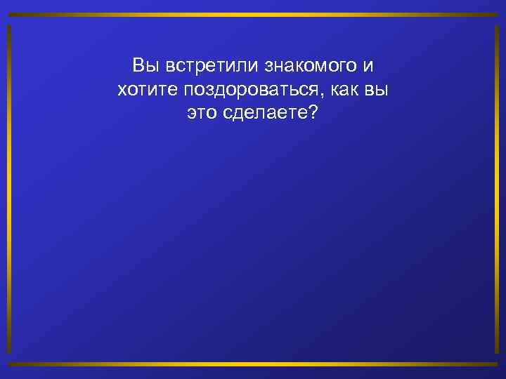 Вы встретили знакомого и хотите поздороваться, как вы это сделаете? 