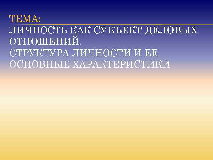 ТЕМА: ЛИЧНОСТЬ КАК СУБЪЕКТ ДЕЛОВЫХ ОТНОШЕНИЙ. СТРУКТУРА ЛИЧНОСТИ И ЕЕ ОСНОВНЫЕ ХАРАКТЕРИСТИКИ 