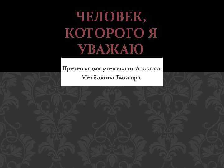 ЧЕЛОВЕК, КОТОРОГО Я УВАЖАЮ Презентация ученика 10 -А класса Метёлкина Виктора 