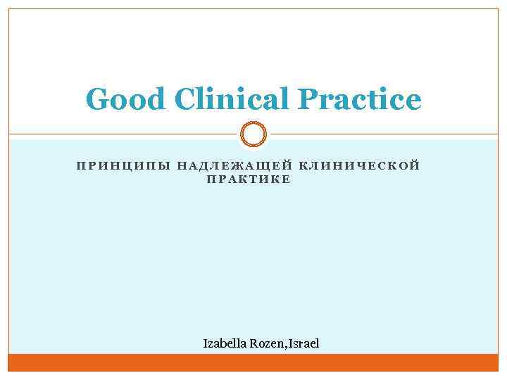 Good Clinical Practice ПРИНЦИПЫ НАДЛЕЖАЩЕЙ КЛИНИЧЕСКОЙ ПРАКТИКЕ Izabella Rozen, Israel 
