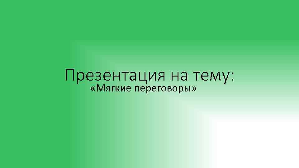 Презентация на тему: «Мягкие переговоры» 