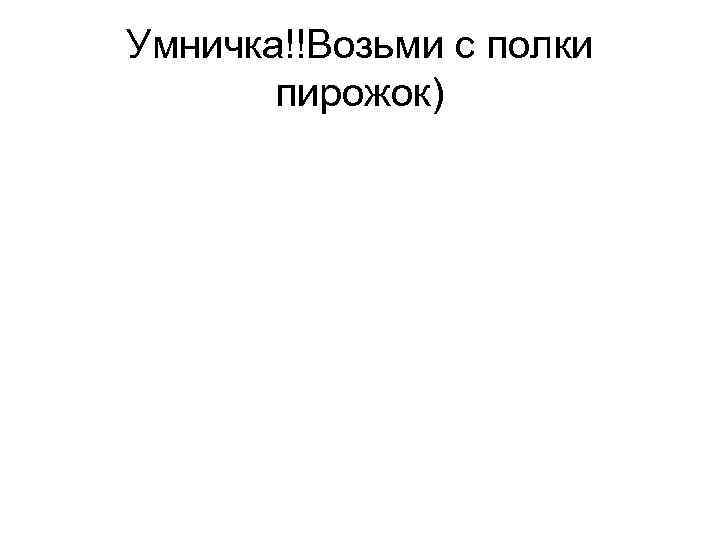 Умничка!!Возьми с полки пирожок) 