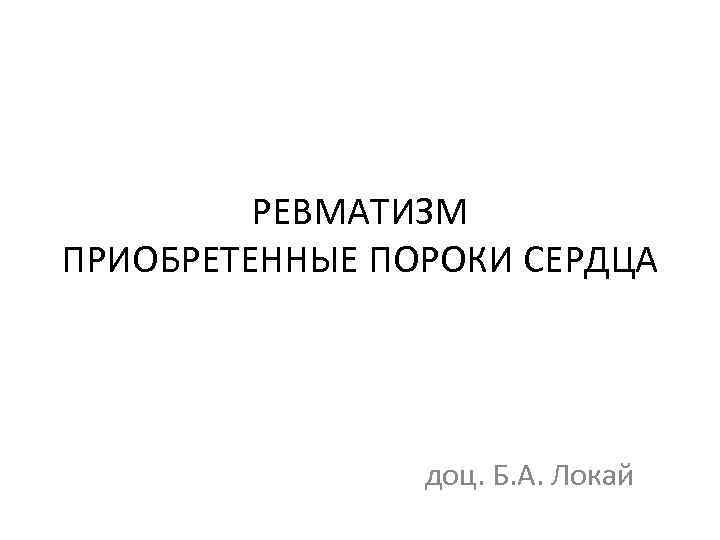 РЕВМАТИЗМ ПРИОБРЕТЕННЫЕ ПОРОКИ СЕРДЦА доц. Б. А. Локай 