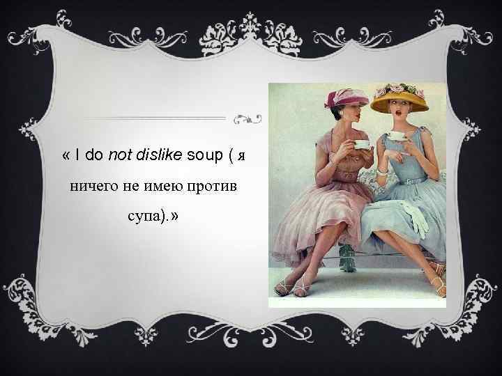  « I do not dislike soup ( я ничего не имею против супа).