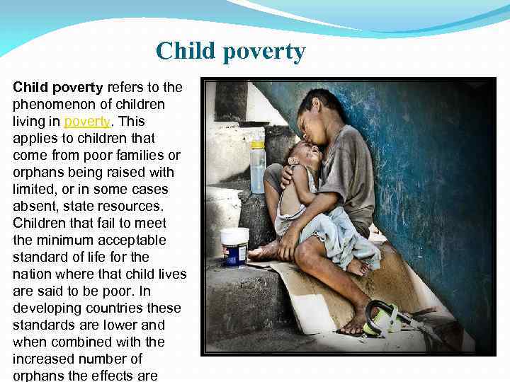 Child poverty refers to the phenomenon of children living in poverty. This applies to