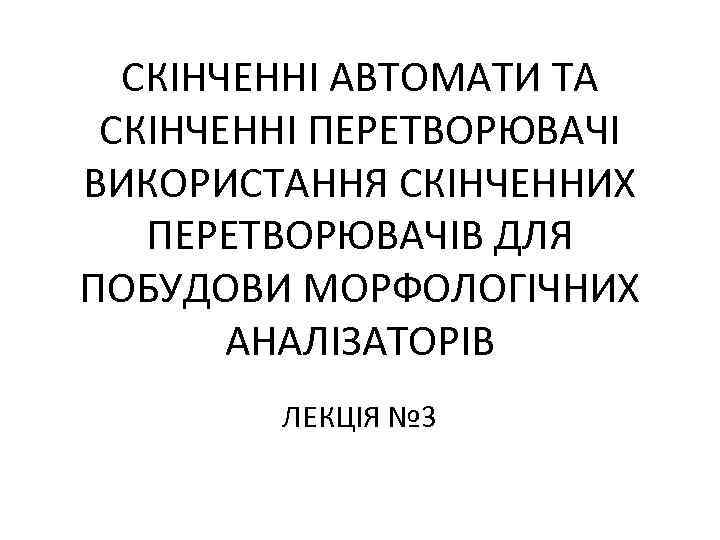 СКІНЧЕННІ АВТОМАТИ ТА СКІНЧЕННІ ПЕРЕТВОРЮВАЧІ ВИКОРИСТАННЯ СКІНЧЕННИХ ПЕРЕТВОРЮВАЧІВ ДЛЯ ПОБУДОВИ МОРФОЛОГІЧНИХ АНАЛІЗАТОРІВ ЛЕКЦІЯ №