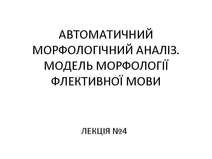 АВТОМАТИЧНИЙ МОРФОЛОГІЧНИЙ АНАЛІЗ. МОДЕЛЬ МОРФОЛОГІЇ ФЛЕКТИВНОЇ МОВИ ЛЕКЦІЯ № 4 